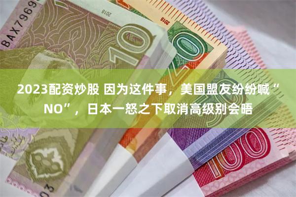 2023配资炒股 因为这件事，美国盟友纷纷喊“NO”，日本一怒之下取消高级别会晤