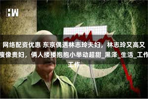 网络配资优惠 东京偶遇林志玲夫妇，林志玲又高又瘦像贵妇，俩人搂搂抱抱小举动超甜_黑泽_生活_工作