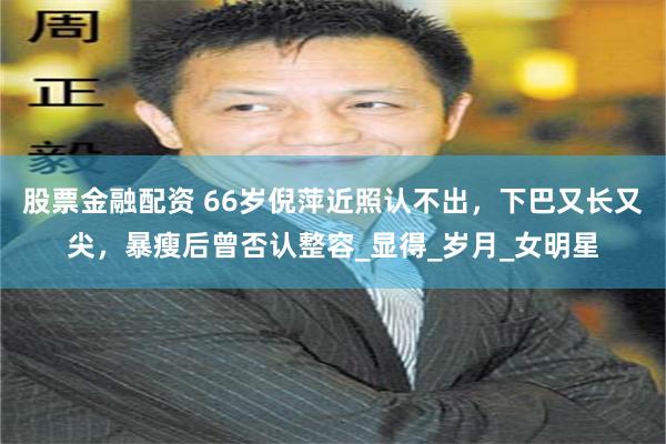 股票金融配资 66岁倪萍近照认不出，下巴又长又尖，暴瘦后曾否认整容_显得_岁月_女明星