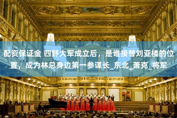 配资保证金 四野大军成立后，是谁接替刘亚楼的位置，成为林总身边第一参谋长_东北_萧克_将军