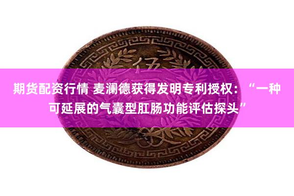 期货配资行情 麦澜德获得发明专利授权：“一种可延展的气囊型肛肠功能评估探头”