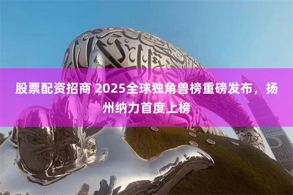 股票配资招商 2025全球独角兽榜重磅发布，扬州纳力首度上榜